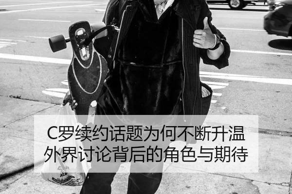 C罗续约话题为何不断升温 外界讨论背后的角色与期待