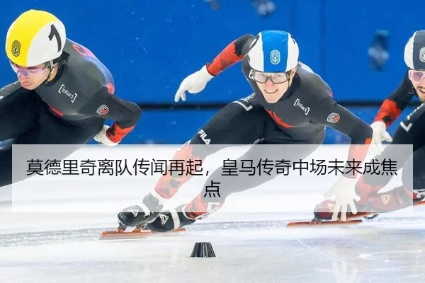 莫德里奇离队传闻再起，皇马传奇中场未来成焦点